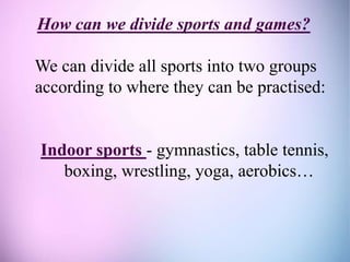 How can we divide sports and games?
We can divide all sports into two groups
according to where they can be practised:
Indoor sports - gymnastics, table tennis,
boxing, wrestling, yoga, aerobics…
 