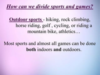 How can we divide sports and games?
Outdoor sports - hiking, rock climbing,
horse riding, golf , cycling, or riding a
mountain bike, athletics…
Most sports and almost all games can be done
both indoors and outdoors.
 