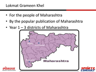 Lokmat Grameen Khel

• For the people of Maharashtra
• By the popular publication of Maharashtra
• Year 1 – 3 districts of Maharashtra


            Nasik
                      Aurangabad




           Kolhapur
 