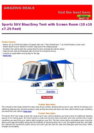 Sportz SUV Blue/Grey Tent with Screen Room (10 x10
x7.25-Feet)
Product Feature
Roomy 10- by 10-foot tent sleeps 5-6 people with over 7 feet of headroom; 7- by 6-foot floorless screen roomq
Sleeve attach to your vehicle to convert cargo space into sleeping spaceq
Transform the vehicle tent into a ground tent by fully removing the vehicle sleeveq
Features new steel and fiberglass pole structure for one-person set-upq
Includes an expandable carrying bag for storageq
Read moreq
Price :
CheckPrice
Product Description
This innovative tent wraps around the cargo area of your vehicle, allowing total access to your vehicle for storage or an
additional sleeping area. No more having to unzip and zip tent doors and open and close vehicle doors to get something
you need from your vehicle. Read more
Product Description
The Sportz SUV Tent wraps around the cargo area of your vehicle allowing you total access for additional sleeping
spaces or for storing gear. No more having to unzip and zip tent doors and open and close vehicle doors to get
something you need from your vehicle while camping in your SUV. This tent comes with a removable screen room that
allows you bugproof livability along with the flexibility of removing when not in use. The bathtub-style floor and GoBe
Dry ultimate rain protection system ensure you don't get wet and the steel and fiberglass pole structures offers
strength and durability.
 