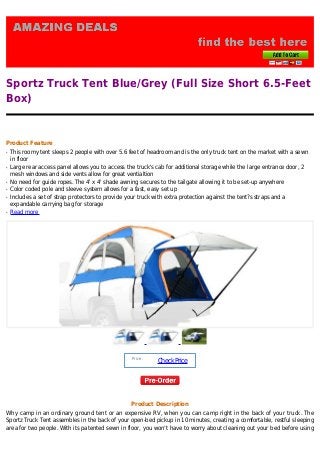 Sportz Truck Tent Blue/Grey (Full Size Short 6.5-Feet
Box)
Product Feature
This roomy tent sleeps 2 people with over 5.6 feet of headroom and is the only truck tent on the market with a sewnq
in floor
Large rear access panel allows you to access the truck's cab for additional storage while the large entrance door, 2q
mesh windows and side vents allow for great ventialtion
No need for guide ropes. The 4' x 4' shade awning secures to the tailgate allowing it to be set-up anywhereq
Color coded pole and sleeve system allows for a fast, easy set upq
Includes a set of strap protectors to provide your truck with extra protection against the tent?s straps and aq
expandable carrying bag for storage
Read moreq
Price :
CheckPrice
Product Description
Why camp in an ordinary ground tent or an expensive RV, when you can camp right in the back of your truck. The
Sportz Truck Tent assembles in the back of your open-bed pickup in 10 minutes, creating a comfortable, restful sleeping
area for two people. With its patented sewn in floor, you won’t have to worry about cleaning out your bed before using
 
