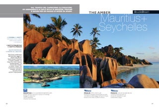 DoubleDream
DAL TROPICO DEL CAPRICORNO ALL’EQUATORE.
UN ABBINAMENTO DI ISOLE RICCO DI EMOZIONI, PROFUMI
E SAPORI PER UN VIAGGIO DI NOZZE DA SOGNO.
Mauritius+
Seychelles
THE AMBER
36 37
PRASLIN CÔTE D’OR CLUB
Posizione privilegiata direttamente sul mare
Una delle più belle spiagge dell’isola di Praslin
Immerso nel verde tra palme e ibiscus
PRASLIN CHAUVE SOURIS RELAIS
Un’isola privata tutta per voi
Un’oasi di tranquillità e relax
Un’atmosfera magica
13 GIORNI/ 11 NOTTI
PARTENZE OGNI LUNEDI
MERCOLEDI, SABATO
E DOMENICA
5 NOTTI A MAURITIUS
+ 6 NOTTI A PRASLIN
QUOTE INDIVIDUALI
A PARTIRE DA 3.680 EURO
Voli di linea, trasferimenti
sulle due isole, soggiorno
all’iGV Club Maritim
Resort & Spa di Mauritius
in camera “prestige” e al
Côte d’Or Club in camera
“standard garden” o al
Chauve Souris Relais,
in camera “creola”, con
trattamento di pensione
completa, secondo la
formula prevista
nell’iGV Club prescelto.
MAURITIUS iGV CLUB MARITIM RESORT & SPA
Situato all’interno del parco marino di Turtle Bay
Spiaggia di sabbia fine
Centro benessere
Clientela internazionale
 