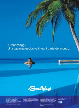 iGrandiViaggi.
Una vacanza esclusiva in ogni parte del mondo.
PER QUANTO RIGUARDA LE
CONDIZIONI GENERALI DI
VIAGGIO E SOGGIORNO, LE
POLIZZE ASSICURATIVE E ULTERIORI
INFORMAZIONI, FA FEDE IL
CATALOGO iGV CLUB INVIGORE.
Le Agenzie diViaggio sono pregate di
consegnare ai propri clienti copia delle
Condizioni Generali, reperibili anche sul
sito www.igrandiviaggi.it
Avvertenza importante - Comunicazione
obbligatoria ai sensi dell’art.17 della
L.38/2006.La legge italiana punisce con la
pena della reclusione i reati inerenti alla
prostituzione e alla pornografia minorile,
anche se gli stessi sono commessi
all’estero.
Tutti i cataloghi sono online sul sito
www.igrandiviaggi.it
 