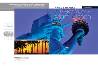 DoubleDream
GIORNI INTENSI NELLA “GRANDE MELA” E POI IL MERITATO RIPOSO
SULLA SPIAGGIA DI MIAMI BEACH. QUESTO PROGRAMMA
SI PUÒ ESTENDERE CON GIORNI SUPPLEMENTARI A PIACERE.
New York+
Miami Beach
APPLE & ORANGE
MIAMI BEACH HOTEL THE NATIONAL
Perfetta location direttamente sulla spiaggia
Ideale per coppie
Prima colazione a buffet inclusa
Hotel in stile art déco
9 GIORNI/ 7 NOTTI
PARTENZETUTTI I GIORNI
3 NOTTI A NEWYORK
+ 4 NOTTI A MIAMI
QUOTE INDIVIDUALI
A PARTIRE DA 2.050 EURO
Voli di linea. Soggiorno a
New York in hotel 4 stelle,
incluso trasferimenti e visita di
Manhattan di mezza giornata
con guida italiana. Soggiorno
all’hotel The National
di Miami Beach incluso prima
colazione, trasferimenti privati
e visita città di mezza giornata
con guida italiana.
12 13
 