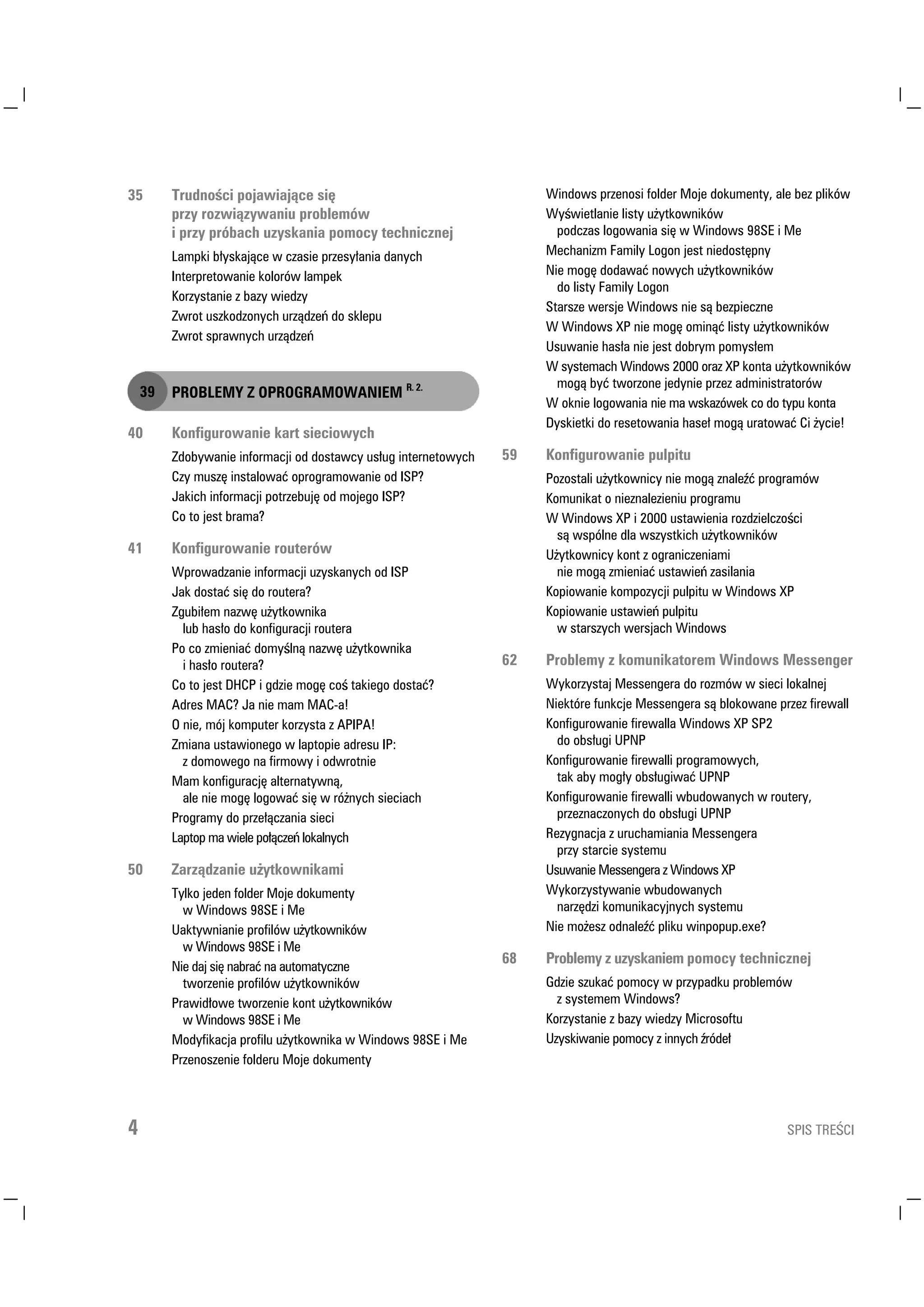 7UXGQR FL SRMDZLDMÇFH VLÛ                                    :LQGRZV SU]HQRVL IROGHU 0RMH GRNXPHQW DOH EH] SOLNµZ
         SU] UR]ZLÇ]ZDQLX SUREOHPµZ                                 : ZLHWODQLH OLVW X WNRZQLNµZ
         L SU] SUµEDFK X]VNDQLD SRPRF WHFKQLF]QHM                    SRGF]DV ORJRZDQLD VLÛ Z :LQGRZV 6( L 0H
         /DPSNL E VNDMÇFH Z F]DVLH SU]HV DQLD GDQFK                0HFKDQL]P )DPLO /RJRQ MHVW QLHGRVWÛSQ
         ,QWHUSUHWRZDQLH NRORUµZ ODPSHN                               1LH PRJÛ GRGDZDÉ QRZFK X WNRZQLNµZ
                                                                        GR OLVW )DPLO /RJRQ
         .RU]VWDQLH ] ED] ZLHG]
                                                                      6WDUV]H ZHUVMH :LQGRZV QLH VÇ EH]SLHF]QH
         =ZURW XV]NRG]RQFK XU]ÇG]H GR VNOHSX
                                                                      : :LQGRZV ;3 QLH PRJÛ RPLQÇÉ OLVW X WNRZQLNµZ
         =ZURW VSUDZQFK XU]ÇG]H
                                                                      8VXZDQLH KDV D QLH MHVW GREUP SRPV HP
                                                                      : VVWHPDFK :LQGRZV  RUD] ;3 NRQWD X WNRZQLNµZ
                                                                        PRJÇ EÉ WZRU]RQH MHGQLH SU]H] DGPLQLVWUDWRUµZ
       352%/(0 = 2352*5$02:$1,(0 5 
                                                                      : RNQLH ORJRZDQLD QLH PD ZVND]µZHN FR GR WSX NRQWD
                                                                      'VNLHWNL GR UHVHWRZDQLD KDVH PRJÇ XUDWRZDÉ L FLH
       .RQILJXURZDQLH NDUW VLHFLRZFK
         =GREZDQLH LQIRUPDFML RG GRVWDZF XV XJ LQWHUQHWRZFK      .RQILJXURZDQLH SXOSLWX
         ] PXV]Û LQVWDORZDÉ RSURJUDPRZDQLH RG ,63                  3R]RVWDOL X WNRZQLF QLH PRJÇ ]QDOH É SURJUDPµZ
         -DNLFK LQIRUPDFML SRWU]HEXMÛ RG PRMHJR ,63                  .RPXQLNDW R QLH]QDOH]LHQLX SURJUDPX
         R WR MHVW EUDPD                                            : :LQGRZV ;3 L  XVWDZLHQLD UR]G]LHOF]R FL
                                                                        VÇ ZVSµOQH GOD ZV]VWNLFK X WNRZQLNµZ
       .RQILJXURZDQLH URXWHUµZ                                      8 WNRZQLF NRQW ] RJUDQLF]HQLDPL
         :SURZDG]DQLH LQIRUPDFML X]VNDQFK RG ,63                      QLH PRJÇ ]PLHQLDÉ XVWDZLH ]DVLODQLD
         -DN GRVWDÉ VLÛ GR URXWHUD                                   .RSLRZDQLH NRPSR]FML SXOSLWX Z :LQGRZV ;3
         =JXEL HP QD]ZÛ X WNRZQLND                                   .RSLRZDQLH XVWDZLH SXOSLWX
           OXE KDV R GR NRQILJXUDFML URXWHUD                            Z VWDUV]FK ZHUVMDFK :LQGRZV
         3R FR ]PLHQLDÉ GRP OQÇ QD]ZÛ X WNRZQLND
           L KDV R URXWHUD                                         3UREOHP ] NRPXQLNDWRUHP :LQGRZV 0HVVHQJHU
         R WR MHVW '+3 L JG]LH PRJÛ FR WDNLHJR GRVWDÉ              :NRU]VWDM 0HVVHQJHUD GR UR]PµZ Z VLHFL ORNDOQHM
         $GUHV 0$ -D QLH PDP 0$D                                  1LHNWµUH IXQNFMH 0HVVHQJHUD VÇ EORNRZDQH SU]H] ILUHZDOO
         2 QLH PµM NRPSXWHU NRU]VWD ] $3,3$                         .RQILJXURZDQLH ILUHZDOOD :LQGRZV ;3 63
         =PLDQD XVWDZLRQHJR Z ODSWRSLH DGUHVX ,3                       GR REV XJL 8313
           ] GRPRZHJR QD ILUPRZ L RGZURWQLH                          .RQILJXURZDQLH ILUHZDOOL SURJUDPRZFK
         0DP NRQILJXUDFMÛ DOWHUQDWZQÇ                                 WDN DE PRJ  REV XJLZDÉ 8313
           DOH QLH PRJÛ ORJRZDÉ VLÛ Z Uµ QFK VLHFLDFK                .RQILJXURZDQLH ILUHZDOOL ZEXGRZDQFK Z URXWHU
         3URJUDP GR SU]H ÇF]DQLD VLHFL                                 SU]H]QDF]RQFK GR REV XJL 8313
         /DSWRS PD ZLHOH SR ÇF]H ORNDOQFK                            5H]JQDFMD ] XUXFKDPLDQLD 0HVVHQJHUD
                                                                        SU] VWDUFLH VVWHPX
       =DU]ÇG]DQLH X WNRZQLNDPL                                    8VXZDQLH 0HVVHQJHUD ] :LQGRZV ;3
         7ONR MHGHQ IROGHU 0RMH GRNXPHQW                            :NRU]VWZDQLH ZEXGRZDQFK
           Z :LQGRZV 6( L 0H                                          QDU]ÛG]L NRPXQLNDFMQFK VVWHPX
         8DNWZQLDQLH SURILOµZ X WNRZQLNµZ                           1LH PR HV] RGQDOH É SOLNX ZLQSRSXSH[H
           Z :LQGRZV 6( L 0H
                                                                    3UREOHP ] X]VNDQLHP SRPRF WHFKQLF]QHM
         1LH GDM VLÛ QDEUDÉ QD DXWRPDWF]QH
           WZRU]HQLH SURILOµZ X WNRZQLNµZ                            *G]LH V]XNDÉ SRPRF Z SU]SDGNX SUREOHPµZ
         3UDZLG RZH WZRU]HQLH NRQW X WNRZQLNµZ                         ] VVWHPHP :LQGRZV
           Z :LQGRZV 6( L 0H                                        .RU]VWDQLH ] ED] ZLHG] 0LFURVRIWX
         0RGILNDFMD SURILOX X WNRZQLND Z :LQGRZV 6( L 0H          8]VNLZDQLH SRPRF ] LQQFK UµGH
         3U]HQRV]HQLH IROGHUX 0RMH GRNXPHQW




                                                                                                                63,6 75( ,
 