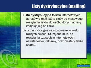 Listy dystrybucyjne (mailing) Lista dystrybucyjna  to lista internetowych adresów e-mail, która służy do masowego rozsyłania listów do osób, których adresy znajdują się na liście. Listy dystrybucyjne są stosowane w wielu różnych celach. Służą one m.in. do rozsyłania czasopism internetowych, newsletterów, reklamy, oraz niestety także spamu. 