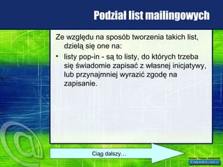 Podział list mailingowych Ze względu na sposób tworzenia takich list, dzielą się one na: listy pop-in - są to listy, do których trzeba się świadomie zapisać z własnej inicjatywy, lub przynajmniej wyrazić zgodę na zapisanie.  Ciąg dalszy… 