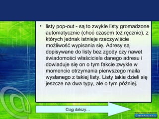 listy pop-out - są to zwykle listy gromadzone automatycznie (choć czasem też ręcznie), z których jednak istnieje rzeczywiście możliwość wypisania się. Adresy są dopisywane do listy bez zgody czy nawet świadomości właściciela danego adresu i dowiaduje się on o tym fakcie zwykle w momencie otrzymania pierwszego maila wysłanego z takiej listy. Listy takie dzieli się jeszcze na dwa typy, ale o tym później. Ciąg dalszy… 
