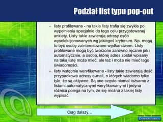 Podział list typu pop-out listy profilowane - na takie listy trafia się zwykle po wypełnieniu specjalnie do tego celu przygotowanej ankiety. Listy takie zawierają adresy osób wyselekcjonowanych wg jakiegoś kryterium. Np. mogą to być osoby zainteresowane wędkarstwem. Listy profilowane mogą być tworzone zarówno ręcznie jak i automatycznie, a osoba, której adres został wpisany na taką listę może mieć, ale też i może nie mieć tego świadomości.  listy wstępnie weryfikowane - listy takie zawierają dość przypadkowe adresy e-mail, o których wiadomo tylko tyle, że są aktywne. Są one często niemal tożsame z listami automatycznymi weryfikowanymi i jedyna różnica polega na tym, że się można z takiej listy wypisać.  Ciąg dalszy… 