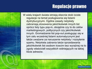 Regulacje prawne W wielu krajach świata istnieją obecnie dość ścisłe regulacje na temat posługiwania się listami dystrybucyjnymi. Ogólne zasady netykiety zabraniają stosowania jakichkolwiek innych list oprócz listy typu pop-in, obojętnie czy to do celów marketingowych, politycznych czy jakichkolwiek innych. Gromadzenie list pop-out posługując się w tym celu wcześniej listami automatycznymi jest także uważane za naruszenie netykiety i rozsyłanie spamu. Netykieta zabrania także sprzedawania jakichkolwiek list osobom trzecim bez wyraźnej na to zgody właścicieli wszystkich widniejących na takiej liście adresów. 