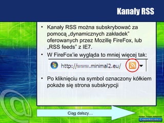 Kanały RSS Kanały RSS można subskrybować za pomocą „dynamicznych zakładek” oferowanych przez Mozillę FireFox, lub „RSS feeds” z IE7. W FireFox’ie wygląda to mniej więcej tak: Po kliknięciu na symbol oznaczony kółkiem pokaże się strona subskrypcji Ciąg dalszy… 