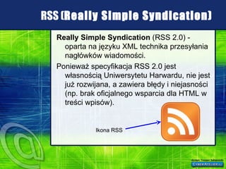 RSS ( Really Simple Syndication) Really Simple Syndication  (RSS 2.0) - oparta na języku XML technika przesyłania nagłówków wiadomości. Ponieważ specyfikacja RSS 2.0 jest własnością Uniwersytetu Harwardu, nie jest już rozwijana, a zawiera błędy i niejasności (np. brak oficjalnego wsparcia dla HTML w treści wpisów). Ikona RSS 