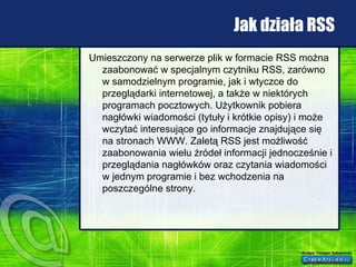 Jak działa RSS Umieszczony na serwerze plik w formacie RSS można zaabonować w specjalnym czytniku RSS, zarówno w samodzielnym programie, jak i wtyczce do przeglądarki internetowej, a także w niektórych programach pocztowych. Użytkownik pobiera nagłówki wiadomości (tytuły i krótkie opisy) i może wczytać interesujące go informacje znajdujące się na stronach WWW. Zaletą RSS jest możliwość zaabonowania wielu źródeł informacji jednocześnie i przeglądania nagłówków oraz czytania wiadomości w jednym programie i bez wchodzenia na poszczególne strony.  