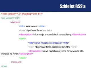 Szkielet RSS’a <?xml version="1.0" encoding="UTF-8"?> <rss version="2.0"> <channel> <title>   Wiadomości   </title> <link>   http://www.firma.pl   </link> <description>   Informacje o nowościach naszej firmy   </description> <item> <title>Nowa myszka w sprzedaży!</title>   <link>   http://www.firma.pl/rss/info001.html   </link> <description>   Nowa myszka optyczna firmy Mouse Ltd. wchodzi na ryne k .</description> </item>   </channel> </rss>   