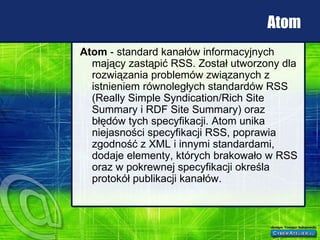 Atom Atom  - standard kanałów informacyjnych mający zastąpić RSS. Został utworzony dla rozwiązania problemów związanych z istnieniem równoległych standardów RSS (Really Simple Syndication/Rich Site Summary i RDF Site Summary) oraz błędów tych specyfikacji. Atom unika niejasności specyfikacji RSS, poprawia zgodność z XML i innymi standardami, dodaje elementy, których brakowało w RSS oraz w pokrewnej specyfikacji określa protokół publikacji kanałów.  