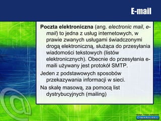 E-mail Poczta elektroniczna  (ang.  electronic mail ,  e-mail ) to jedna z usług internetowych, w prawie zwanych usługami świadczonymi drogą elektroniczną, służąca do przesyłania wiadomości tekstowych (listów elektronicznych). Obecnie do przesyłania e-maili używany jest protokół SMTP. Jeden z podstawowych sposobów przekazywania informacji w sieci. Na skalę masową, za pomocą list dystrybucyjnych (mailing) 