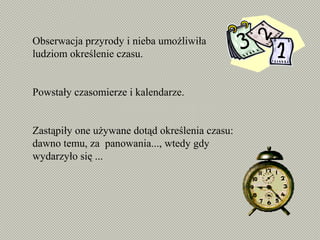 Obserwacja przyrody i nieba umożliwiła
ludziom określenie czasu.
Powstały czasomierze i kalendarze.
Zastąpiły one używane dotąd określenia czasu:
dawno temu, za panowania..., wtedy gdy
wydarzyło się ...
 