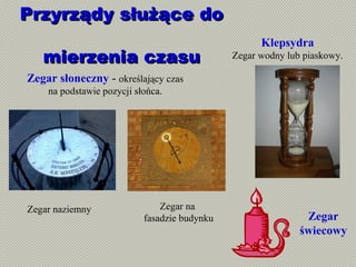 Przyrządy służące doPrzyrządy służące do
mierzenia czasumierzenia czasu
Zegar naziemny Zegar na
fasadzie budynku
Zegar słoneczny - określający czas
na podstawie pozycji słońca.
Klepsydra
Zegar wodny lub piaskowy.
Zegar
świecowy
 