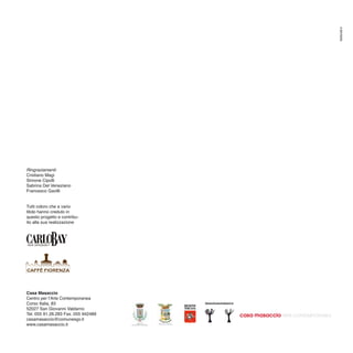 Settore8.it
Ringraziamenti:
Cristiano Magi
Simone Cipolli
Sabrina Del Veneziano
Francesco Gavilli


Tutti coloro che a vario
titolo hanno creduto in
questo progetto e contribu-
ito alla sua realizzazione




Casa Masaccio
Centro per l’Arte Contemporanea
Corso Italia, 83
52027 San Giovanni Valdarno
Tel. 055 91.26.283 Fax. 055 942489
casamasaccio@comunesgv.it
www.casamasaccio.it
 