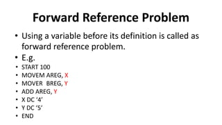Forward Reference Problem
• Using a variable before its definition is called as
forward reference problem.
• E.g.
• START 100
• MOVEM AREG, X
• MOVER BREG, Y
• ADD AREG, Y
• X DC ‘4’
• Y DC ‘5’
• END
 