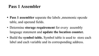Pass 1 Assembler
• Pass 1 assembler separate the labels ,mnemonic opcode
table, and operand fields.
• Determine storage requirement for every assembly
language statement and update the location counter.
• Build the symbol table. Symbol table is used to store each
label and each variable and its corresponding address.
 