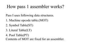How pass 1 assembler works?
Pass I uses following data structures.
1. Machine opcode table.(MOT)
2. Symbol Table(ST)
3. Literal Table(LT)
4. Pool Table(PT)
Contents of MOT are fixed for an assembler.
 