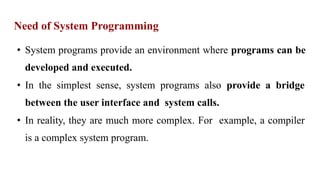Need of System Programming
• System programs provide an environment where programs can be
developed and executed.
• In the simplest sense, system programs also provide a bridge
between the user interface and system calls.
• In reality, they are much more complex. For example, a compiler
is a complex system program.
 