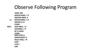 Observe Following Program
START 200
MOVER AREG, =‘5’
MOVEM AREG, X
L1 MOVER BREG, =‘2’
ORIGIN L1+3
LTORG
NEXT ADD AREG, =‘1’
SUB BREG, =‘2’
BC LT, BACK
LTORG
BACK EQU L1
ORIGIN NEXT+5
MULT CREG, =‘4’
STOP
X DS 1
END
 