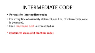 INTERMEDIATE CODE
• Format for intermediate code:
• For every line of assembly statement,one line of intermediate code
is generated.
• Each mnemonic field is represented as
• (statement class, and machine code)
 