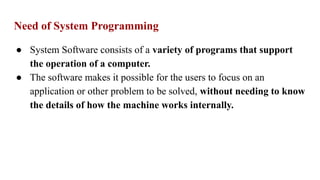 Need of System Programming
● System Software consists of a variety of programs that support
the operation of a computer.
● The software makes it possible for the users to focus on an
application or other problem to be solved, without needing to know
the details of how the machine works internally.
 