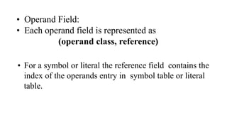 • Operand Field:
• Each operand field is represented as
(operand class, reference)
• For a symbol or literal the reference field contains the
index of the operands entry in symbol table or literal
table.
 
