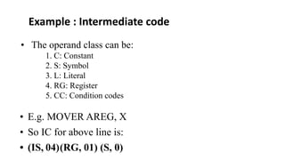 • The operand class can be:
1. C: Constant
2. S: Symbol
3. L: Literal
4. RG: Register
5. CC: Condition codes
• E.g. MOVER AREG, X
• So IC for above line is:
• (IS, 04)(RG, 01) (S, 0)
Example : Intermediate code
 