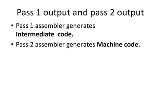Pass 1 output and pass 2 output
• Pass 1 assembler generates
Intermediate code.
• Pass 2 assembler generates Machine code.
 
