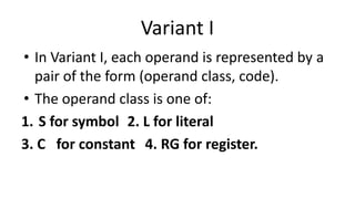 Variant I
• In Variant I, each operand is represented by a
pair of the form (operand class, code).
• The operand class is one of:
1. S for symbol 2. L for literal
3. C for constant 4. RG for register.
 