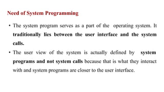 Need of System Programming
• The system program serves as a part of the operating system. It
traditionally lies between the user interface and the system
calls.
• The user view of the system is actually defined by system
programs and not system calls because that is what they interact
with and system programs are closer to the user interface.
 