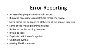 Error Reporting
• An assembly program may contain errors.
• It may be necessary to report these errors effectively.
• Some errors can be reported at the end of the source program.
• Some of the typical programs include:
• Syntax errors like missing commas…
• Invalid opcode
• Duplicate definition of a symbol.
• Undefined symbol
• Missing START statement.
 