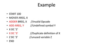 Example
• START 100
• MOVER AREG, X
• ADDER BREG, X //Invalid Opcode
• ADD AREG, Y //Undefined symbol Y
• X DC ‘2’
• X DC ‘3’ //Duplicate definition of X
• Z DC ‘3’ //unused variable Z
• END
 
