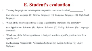 1. The only language that the computer can process or execute is called ___________ ?
(A) Machine language (B) Normal language (C) Computer language (D) High-level
language
1. Which of the following software is used to control the operations of a computer?
(A) Application Software (B) System Software (C) Utility Software (D) Language
Processor
1. Which one of the following software is designed to solve a specific problem or to do a
specific task?
(A) Language Processor (B) Application Software (C) System Software (D) Utility
Software
E. Student’s evaluation
 