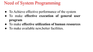 Need of System Programming
● To Achieve effective performance of the system
● To make effective execution of general user
program
● To make effective utilization of human resources
● To make available new,better facilities.
 