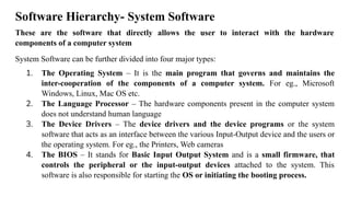 Software Hierarchy- System Software
These are the software that directly allows the user to interact with the hardware
components of a computer system
System Software can be further divided into four major types:
1. The Operating System – It is the main program that governs and maintains the
inter-cooperation of the components of a computer system. For eg., Microsoft
Windows, Linux, Mac OS etc.
2. The Language Processor – The hardware components present in the computer system
does not understand human language
3. The Device Drivers – The device drivers and the device programs or the system
software that acts as an interface between the various Input-Output device and the users or
the operating system. For eg., the Printers, Web cameras
4. The BIOS – It stands for Basic Input Output System and is a small firmware, that
controls the peripheral or the input-output devices attached to the system. This
software is also responsible for starting the OS or initiating the booting process.
 