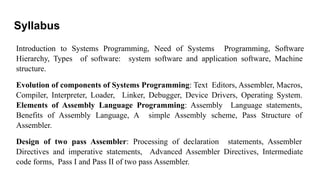 Syllabus
Introduction to Systems Programming, Need of Systems Programming, Software
Hierarchy, Types of software: system software and application software, Machine
structure.
Evolution of components of Systems Programming: Text Editors, Assembler, Macros,
Compiler, Interpreter, Loader, Linker, Debugger, Device Drivers, Operating System.
Elements of Assembly Language Programming: Assembly Language statements,
Benefits of Assembly Language, A simple Assembly scheme, Pass Structure of
Assembler.
Design of two pass Assembler: Processing of declaration statements, Assembler
Directives and imperative statements, Advanced Assembler Directives, Intermediate
code forms, Pass I and Pass II of two pass Assembler.
 