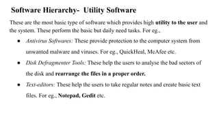 Software Hierarchy- Utility Software
These are the most basic type of software which provides high utility to the user and
the system. These perform the basic but daily need tasks. For eg.,
● Antivirus Softwares: These provide protection to the computer system from
unwanted malware and viruses. For eg., QuickHeal, McAfee etc.
● Disk Defragmenter Tools: These help the users to analyse the bad sectors of
the disk and rearrange the files in a proper order.
● Text-editors: These help the users to take regular notes and create basic text
files. For eg., Notepad, Gedit etc.
 