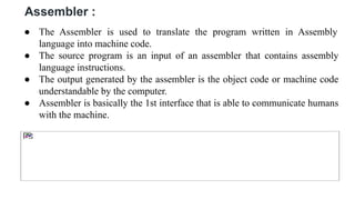 Assembler :
● The Assembler is used to translate the program written in Assembly
language into machine code.
● The source program is an input of an assembler that contains assembly
language instructions.
● The output generated by the assembler is the object code or machine code
understandable by the computer.
● Assembler is basically the 1st interface that is able to communicate humans
with the machine.
 