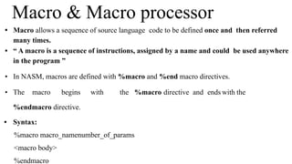 • Macro allows a sequence of source language code to be defined once and then referred
many times.
• “ A macro is a sequence of instructions, assigned by a name and could be used anywhere
in the program ”
• In NASM, macros are defined with %macro and %end macro directives.
• The macro begins with the %macro directive and ends with the
%endmacro directive.
• Syntax:
%macro macro_namenumber_of_params
<macro body>
%endmacro
Macro & Macro processor
 