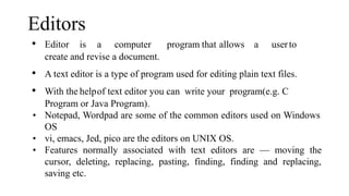 Editors
• Editor is a computer program that allows a userto
create and revise a document.
• A text editor is a type of program used for editing plain text files.
• With the helpof text editor you can write your program(e.g. C
Program or Java Program).
• Notepad, Wordpad are some of the common editors used on Windows
OS
• vi, emacs, Jed, pico are the editors on UNIX OS.
• Features normally associated with text editors are — moving the
cursor, deleting, replacing, pasting, finding, finding and replacing,
saving etc.
 