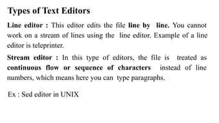 Types of Text Editors
Line editor : This editor edits the file line by line. You cannot
work on a stream of lines using the line editor. Example of a line
editor is teleprinter.
Stream editor : In this type of editors, the file is treated as
continuous flow or sequence of characters instead of line
numbers, which means here you can type paragraphs.
Ex : Sed editor in UNIX
 
