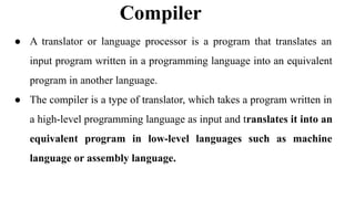 Compiler
● A translator or language processor is a program that translates an
input program written in a programming language into an equivalent
program in another language.
● The compiler is a type of translator, which takes a program written in
a high-level programming language as input and translates it into an
equivalent program in low-level languages such as machine
language or assembly language.
 