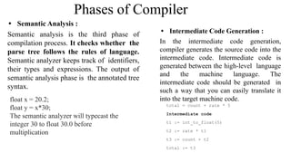 Phases of Compiler
• Semantic Analysis :
Semantic analysis is the third phase of
compilation process. It checks whether the
parse tree follows the rules of language.
Semantic analyzer keeps track of identifiers,
their types and expressions. The output of
semantic analysis phase is the annotated tree
syntax.
float x = 20.2;
float y = x*30;
The semantic analyzer will typecast the
integer 30 to float 30.0 before
multiplication
• Intermediate Code Generation :
In the intermediate code generation,
compiler generates the source code into the
intermediate code. Intermediate code is
generated between the high-level language
and the machine language. The
intermediate code should be generated in
such a way that you can easily translate it
into the target machine code.
total = count + rate * 5
Intermediate code
t1 := int_to_float(5)
t2 := rate * t1
t3 := count + t2
total := t3
 