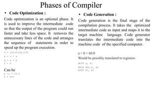 Phases of Compiler
• Code Optimization :
Code optimization is an optional phase. It
is used to improve the intermediate code
so that the output of the program could run
faster and take less space. It removes the
unnecessary lines of the code and arranges
the sequence of statements in order to
speed up the program execution.
a = intofloat(10)
b = c * a
d = e + b
f = d
Can be
b =c * 10.0
f = e+b
• Code Generation :
Code generation is the final stage of the
compilation process. It takes the optimized
intermediate code as input and maps it to the
target machine language. Code generator
translates the intermediate code into the
machine code of the specified computer.
a = b + 60.0
Would be possibly translated to registers.
MOVF a, R1
MULF #60.0, R2
ADDF R1, R2
 