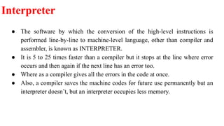 Interpreter
● The software by which the conversion of the high-level instructions is
performed line-by-line to machine-level language, other than compiler and
assembler, is known as INTERPRETER.
● It is 5 to 25 times faster than a compiler but it stops at the line where error
occurs and then again if the next line has an error too.
● Where as a compiler gives all the errors in the code at once.
● Also, a compiler saves the machine codes for future use permanently but an
interpreter doesn’t, but an interpreter occupies less memory.
 